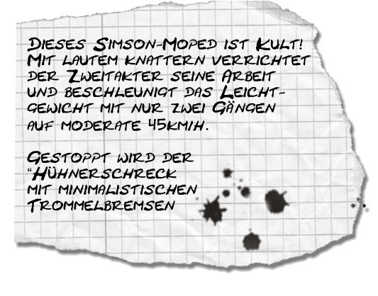 Dieses Simson-Moped ist Kult! Mit lautem knattern verrichtet der Zweitakter seine Arbeit und beschleunigt das Leicht- gewicht mit nur zwei Gngen auf moderate 45km/h.  Gestoppt wird der Hhnerschreck mit minimalistischen Trommelbremsen